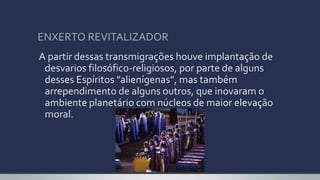 ENXERTO REVITALIZADOR
A partir dessas transmigrações houve implantação de
desvarios filosófico-religiosos, por parte de alguns
desses Espíritos ”alienígenas”, mas também
arrependimento de alguns outros, que inovaram o
ambiente planetário com núcleos de maior elevação
moral.
 