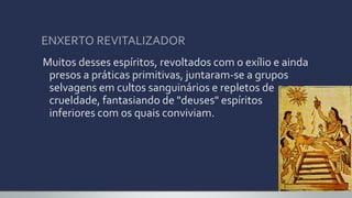 ENXERTO REVITALIZADOR
Muitos desses espíritos, revoltados com o exílio e ainda
presos a práticas primitivas, juntaram-se a grupos
selvagens em cultos sanguinários e repletos de
crueldade, fantasiando de "deuses" espíritos
inferiores com os quais conviviam.
 