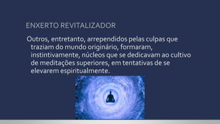 ENXERTO REVITALIZADOR
Outros, entretanto, arrependidos pelas culpas que
traziam do mundo originário, formaram,
instintivamente, núcleos que se dedicavam ao cultivo
de meditações superiores, em tentativas de se
elevarem espiritualmente.
 