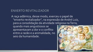 ENXERTO REVITALIZADOR
A raça adâmica, desse modo, exerceu o papel de
"enxerto revitalizador", na expressão deAndré Luiz,
para a consolidação da atividade religiosa naTerra,
quando mais angustiosos se
apresentavam a dor e o conflito
entre a razão e a animalidade, no
seio da humanidade.
 