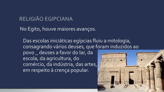 RELIGIÃO EGIPCIANA
No Egito, houve maiores avanços.
Das escolas iniciáticas egípcias fluiu a mitologia,
consagrando vários deuses, que foram induzidos ao
povo _ deuses a favor do lar, da
escola, da agricultura, do
comércio, da indústria, das artes,
em respeito à crença popular.
 