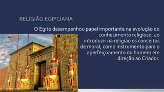 RELIGIÃO EGIPCIANA
O Egito desempenhou papel importante na evolução do
conhecimento religioso, ao
introduzir na religião os conceitos
de moral, como instrumento para o
aperfeiçoamento do homem em
direção ao Criador.
 