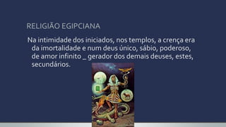 RELIGIÃO EGIPCIANA
Na intimidade dos iniciados, nos templos, a crença era
da imortalidade e num deus único, sábio, poderoso,
de amor infinito _ gerador dos demais deuses, estes,
secundários.
 
