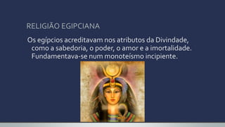 RELIGIÃO EGIPCIANA
Os egípcios acreditavam nos atributos da Divindade,
como a sabedoria, o poder, o amor e a imortalidade.
Fundamentava-se num monoteísmo incipiente.
 
