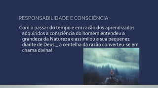 RESPONSABILIDADE E CONSCIÊNCIA
Com o passar do tempo e em razão dos aprendizados
adquiridos a consciência do homem entendeu a
grandeza da Natureza e assimilou a sua pequenez
diante de Deus _ a centelha da razão converteu-se em
chama divina!
 