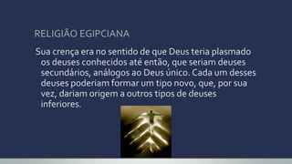 RELIGIÃO EGIPCIANA
Sua crença era no sentido de que Deus teria plasmado
os deuses conhecidos até então, que seriam deuses
secundários, análogos ao Deus único. Cada um desses
deuses poderiam formar um tipo novo, que, por sua
vez, dariam origem a outros tipos de deuses
inferiores.
 