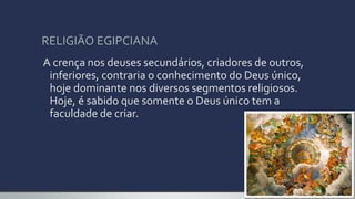 RELIGIÃO EGIPCIANA
A crença nos deuses secundários, criadores de outros,
inferiores, contraria o conhecimento do Deus único,
hoje dominante nos diversos segmentos religiosos.
Hoje, é sabido que somente o Deus único tem a
faculdade de criar.
 