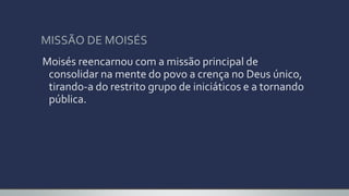 MISSÃO DE MOISÉS
Moisés reencarnou com a missão principal de
consolidar na mente do povo a crença no Deus único,
tirando-a do restrito grupo de iniciáticos e a tornando
pública.
 