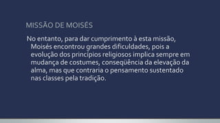 MISSÃO DE MOISÉS
No entanto, para dar cumprimento à esta missão,
Moisés encontrou grandes dificuldades, pois a
evolução dos princípios religiosos implica sempre em
mudança de costumes, conseqüência da elevação da
alma, mas que contraria o pensamento sustentado
nas classes pela tradição.
 