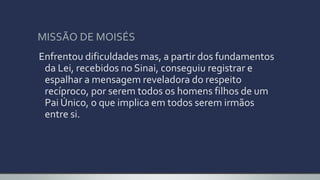MISSÃO DE MOISÉS
Enfrentou dificuldades mas, a partir dos fundamentos
da Lei, recebidos no Sinai, conseguiu registrar e
espalhar a mensagem reveladora do respeito
recíproco, por serem todos os homens filhos de um
Pai Único, o que implica em todos serem irmãos
entre si.
 