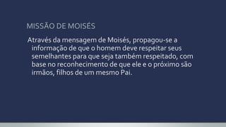 MISSÃO DE MOISÉS
Através da mensagem de Moisés, propagou-se a
informação de que o homem deve respeitar seus
semelhantes para que seja também respeitado, com
base no reconhecimento de que ele e o próximo são
irmãos, filhos de um mesmo Pai.
 