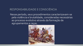 RESPONSABILIDADE E CONSCIÊNCIA
Nesse período, seus procedimentos caracterizavam-se
pela violência e brutalidade, consideradas necessárias
ao processo evolutivo através da formação de
agrupamentos e raças.
 