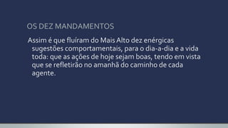 OS DEZ MANDAMENTOS
Assim é que fluíram do MaisAlto dez enérgicas
sugestões comportamentais, para o dia-a-dia e a vida
toda: que as ações de hoje sejam boas, tendo em vista
que se refletirão no amanhã do caminho de cada
agente.
 