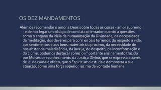 OS DEZ MANDAMENTOS
Além de recomendar o amor a Deus sobre todas as coisas - amor supremo
- e de nos legar um código de conduta orientador quanto a questões
como o engano da idéia de humanização da Divindade, da necessidade
da meditação, dos deveres para com os pais terrenos, do respeito à vida,
aos sentimentos e aos bens materiais do próximo, da necessidade de
nos abster da maledicência, da inveja, do despeito, da inconformação e
do ciúme, podemos destacar como o importante ensinamento trazido
por Moisés o reconhecimento da Justiça Divina, que se expressa através
de lei de causa e efeito, que o Espiritismo estuda e demonstra a sua
atuação, como uma força superior, acima da vontade humana.
 