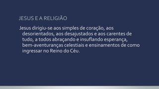 JESUS E A RELIGIÃO
Jesus dirigiu-se aos simples de coração, aos
desorientados, aos desajustados e aos carentes de
tudo, a todos abraçando e insuflando esperança,
bem-aventuranças celestiais e ensinamentos de como
ingressar no Reino do Céu.
 