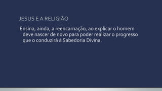 JESUS E A RELIGIÃO
Ensina, ainda, a reencarnação, ao explicar o homem
deve nascer de novo para poder realizar o progresso
que o conduzirá à Sabedoria Divina.
 