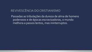 REVIVESCÊNCIA DO CRISTIANISMO
Passadas as tribulações da dureza de alma de homens
poderosos e de épocas escravizadoras, o mundo
melhora a passos lentos, mas ininterruptos.
 