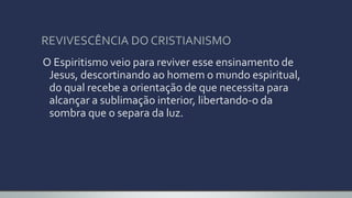 REVIVESCÊNCIA DO CRISTIANISMO
O Espiritismo veio para reviver esse ensinamento de
Jesus, descortinando ao homem o mundo espiritual,
do qual recebe a orientação de que necessita para
alcançar a sublimação interior, libertando-o da
sombra que o separa da luz.
 