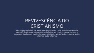 REVIVESCÊNCIA DO
CRISTIANISMO
Ressurgem as lições de Jesus pelo Espiritismo, colocando o homem em
contato direto com os prepostos do Cristo, os quais, incessantemente
sugerem, declamam e recomendam a todas as almas: auto-reforma, auto-
reforma, auto-reforma.
 