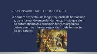 RESPONSABILIDADE E CONSCIÊNCIA
O homem despertou da longa seqüência de barbarismo
e, transformando-se profundamente, intuiu que além
do automatismo das principais funções orgânicas,
outras energias internas respondiam pela formação
do seu caráter.
 