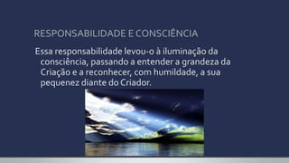 RESPONSABILIDADE E CONSCIÊNCIA
Essa responsabilidade levou-o à iluminação da
consciência, passando a entender a grandeza da
Criação e a reconhecer, com humildade, a sua
pequenez diante do Criador.
 