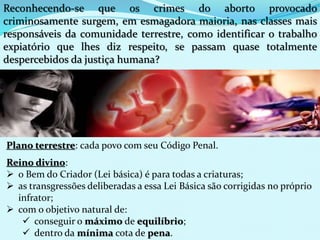 Reconhecendo-se que os crimes do aborto provocado
criminosamente surgem, em esmagadora maioria, nas classes mais
responsáveis da comunidade terrestre, como identificar o trabalho
expiatório que lhes diz respeito, se passam quase totalmente
despercebidos da justiça humana?
Plano terrestre: cada povo com seu Código Penal.
Reino divino:
 o Bem do Criador (Lei básica) é para todas a criaturas;
 as transgressões deliberadas a essa Lei Básica são corrigidas no próprio
infrator;
 com o objetivo natural de:
 conseguir o máximo de equilíbrio;
 dentro da mínima cota de pena.
 