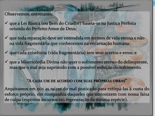 Observemos, entretanto:
 que a Lei Básica (ou Bem do Criador) baseia-se na Justiça Perfeita
oriunda do Perfeito Amor de Deus;
 que toda reparação deve ser entendida em termos de vida eterna e não
na vida fragmentária que conhecemos na encarnação humana;
 que cada existência (vida fragmentária) tem seus acertos e erros; e
 que a Misericórdia Divina não quer o sofrimento eterno do delinquente,
mas que o mal seja suprimido com a possível redução do sofrimento.
“A CADA UM DE ACORDO COM SUAS PRÓPRIAS OBRAS”
Arquivamos em nós as raízes do mal praticado para extirpá-las à custa do
esforço próprio, em companhia daqueles que sintonizem com nossa faixa
de culpa (espíritos incursos em regeneração da mesma espécie).
 