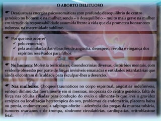 O ABORTO DELITUOSO
 Desajusta as energias psicossomáticas com profundo desequilíbrio do centro
genésico no homem e na mulher, sendo – o desequilíbrio – muito mais grave na mulher
em virtude da responsabilidade assumida frente à vida que ela prometeu honrar com
nobreza, na maternidade sublime.
 Nas mulheres: Choques traumáticos no corpo espiritual, angústias indefiníveis,
sentem diminuídas moralmente em si mesmas, miopraxia do centro genésico, falta de
força nas células ciliadas para condução do ovulo e alimenta-lo que leva a gravidez
ectópica ou localização heterotópica do ovo, problemas de endométrio, placenta baixa
ou previa, endometriose, a salpingo-oforite – aderência das pregas da mucosa tubária,
tumores ovarianos e de trompa, síndrome circulatórias, cardiopatias, eritroblastose
fetal.
 No homem: Moléstia testiculares, disendocrinias diversas, distúrbios mentais, com
evidente obsessão por parte de forças invisíveis emanadas e entidades retardatárias que
ainda encontram dificuldade para exculpar-lhes a deserção.
 Por que isso ocorre?
 pelo remorso;
 pela assimilação das vibrações de angústia, desespero, revolta e vingança dos
espíritos reservados para filhos.
 