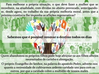 Para melhorar a própria situação, o que deve fazer a mulher que se
reconhece, na atualidade, com dividas no aborto provocado, antecipando-
se, desde agora, no trabalho da sua própria melhoria moral, antes que a
próxima existência lhe imponha as aflições regenerativas?
Sabemos que é possível renovar o destino todos os dias
Quem abandonou os próprios filhos pode hoje afeiçoar-se aos filhos alheios
necessitados de carinho e abnegação.
O próprio Evangelho do Senhor, na palavra do apostolo Pedro, adverte-nos
quanto a necessidade de cultivarmos ardente caridade uns para com os
outros, por que a caridade cobre a multidão de nossos males.
 