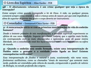 31 –A reencarnação inicia-se com as primeiras manifestações de vida do embrião
humano?
Desde o instante primeiro de tais manifestações, a entidade espiritual experimenta os
efeitos de sua nova condição. Importa reconhecer, todavia, que o espírito mais lúcido,
em contraposição com os mais obscurecidos e ignorantes, goza de quase inteira
liberdade, até a consolidação total dos laços materiais com o novo nascimento na esfera
do mundo.
358 – O abortamento voluntario é um crime qualquer que seja a época da
concepção?
Existe sempre crime quando transgredis a lei de Deus. A mãe, ou qualquer pessoa,
cometerá sempre crime tirando a vida à criança antes de nascer, por que está impedindo a
alma de suportar as provas das quais o corpo deveria ser instrumento.
32 –Quando o embrião está sendo formado, existe uma interpenetração de
fluídos entre a gestante e a entidade então ligada ao feto? Existem
consequências verificáveis?
Essa interpenetração de fluídos é natural e justa, ocasionando, não raras vezes,
fenômenos sutilíssimos, como os chamados “sinais de nascença” que somente mais
tarde, poderão ser entendidos pela ciência do mundo, enriquecendo o quadro de valores
da Biologia, no estudo profundo das origens.
O Livro dos Espíritos – Allan Kardec - FEB
O Consolador – Emmanuel/Chico Xavier - FEB
 