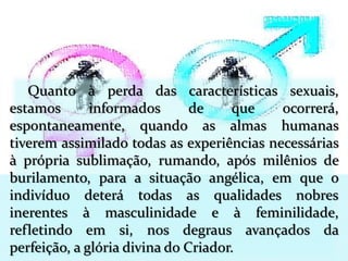 Quanto à perda das características sexuais,
estamos informados de que ocorrerá,
espontaneamente, quando as almas humanas
tiverem assimilado todas as experiências necessárias
à própria sublimação, rumando, após milênios de
burilamento, para a situação angélica, em que o
indivíduo deterá todas as qualidades nobres
inerentes à masculinidade e à feminilidade,
refletindo em si, nos degraus avançados da
perfeição, a glória divina do Criador.
 
