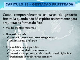 CAPÍTULO 13 – GESTAÇÃO FRUSTRADA
Como compreenderemos os casos de gestação
frustrada quando não há espírito reencarnante para
arquitetar as formas do feto?
• Moldes mentais maternos.
• Desejo de ser mãe:
 provação de reajuste do centro genésico
 automatismo e reflexão.
• Recusa deliberada a gravidez:
 expulsa a entidade reencarnante
 desarticula os processos celulares da constituição fetal.
 Desistência do espírito reencarnante
 
