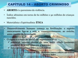 CAPÍTULO 14 – ABORTO CRIMINOSO
• ABORTO é o paroxismo da violência.
• Índice altíssimo em torno de 60 milhões x 90 milhões de crianças
nascidos.
• Materialista x Espiritualista: ÉTICA
• Desenvolvimento humano começa na fertilização: o espírito
reencarnante liga-se a mãe e, consequentemente, ao ovócito,
antes mesmo da fecundação.
• O zigoto e o embrião inicial são organismos vivos
 potencial enorme dentro de uma única célula (aumento
ponderal de 10 mil vezes em 4 semanas)
 força germinativa e DNA inconfundível.
O Clamor da Vida – Reflexões contra o aborto intencional
Marlene Nobre
 