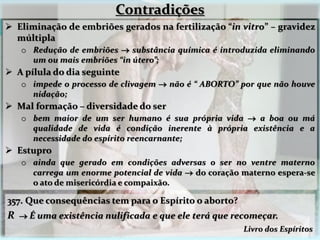  Eliminação de embriões gerados na fertilização “in vitro” – gravidez
múltipla
o Redução de embriões  substância química é introduzida eliminando
um ou mais embriões “in útero”;
 A pílula do dia seguinte
o impede o processo de clivagem  não é “ ABORTO” por que não houve
nidação;
 Mal formação – diversidade do ser
o bem maior de um ser humano é sua própria vida  a boa ou má
qualidade de vida é condição inerente à própria existência e a
necessidade do espírito reencarnante;
 Estupro
o ainda que gerado em condições adversas o ser no ventre materno
carrega um enorme potencial de vida  do coração materno espera-se
o ato de misericórdia e compaixão.
357. Que consequências tem para o Espírito o aborto?
R  É uma existência nulificada e que ele terá que recomeçar.
Livro dos Espíritos
Contradições
 