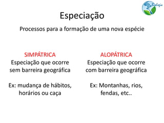 Especiação
    Processos para a formação de uma nova espécie



     SIMPÁTRICA                 ALOPÁTRICA
 Especiação que ocorre      Especiação que ocorre
sem barreira geográfica    com barreira geográfica

Ex: mudança de hábitos,      Ex: Montanhas, rios,
    horários ou caça             fendas, etc..
 
