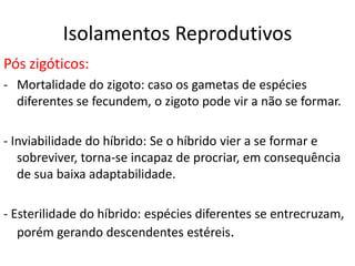 Isolamentos Reprodutivos
Pós zigóticos:
- Mortalidade do zigoto: caso os gametas de espécies
  diferentes se fecundem, o zigoto pode vir a não se formar.

- Inviabilidade do híbrido: Se o híbrido vier a se formar e
   sobreviver, torna-se incapaz de procriar, em consequência
   de sua baixa adaptabilidade.

- Esterilidade do híbrido: espécies diferentes se entrecruzam,
   porém gerando descendentes estéreis.
 