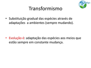 Transformismo
• Substituição gradual das espécies através de
  adaptações a ambientes (sempre mudando).



• Evolução é: adaptação das espécies aos meios que
  estão sempre em constante mudança.
 