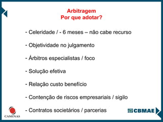 Arbitragem Por que adotar? Celeridade / - 6 meses – não cabe recurso Objetividade no julgamento  Árbitros especialistas / foco Solução efetiva Relação custo benefício Contenção de riscos empresariais / sigilo - Contratos societários / parcerias 