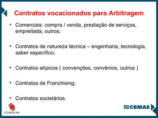 Contratos vocacionados para Arbitragem Comerciais: compra / venda, prestação de serviços, empreitada, outros; Contratos de natureza técnica – engenharia, tecnologia, saber específico; Contratos atípicos ( convenções, convênios, outros ) Contratos de Franchising; Contratos societários. 