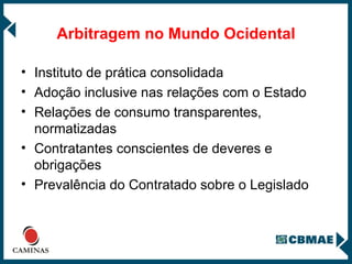 Arbitragem no Mundo Ocidental Instituto de prática consolidada  Adoção inclusive nas relações com o Estado Relações de consumo transparentes, normatizadas Contratantes conscientes de deveres e obrigações Prevalência do Contratado sobre o Legislado 