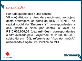 DA DECISÃO   Por tudo quanto dos autos consta: VII – A) Atribuo, a título de atendimento ao objeto desta arbitragem, às cotas do REQUERENTE, no capital social da “Empresa Y”, correspondentes a 35% (trinta e cinco por cento), o valor de  R$10.000.000,00 (dez milhões) , correspondentes à cifra avaliada pelo i.  expert  de R$ 11.000.000,00 , subtraída em 10%, referente ao  “risco do negócio”  relacionado à Ação Civil Pública do MPE. 