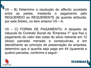 VII – B) Determino a resolução do  affectio societatis  entre as partes, mediante o pagamento pelo REQUERIDO ao REQUERENTE da quantia atribuída, por este Árbitro, no item anterior VII – A.  VII – C) FORMA DE PAGAMENTO: A despeito da cláusula do Contrato Social da “Empresa Y” que fixa o pagamento do valor das cotas do sócio retirante em 12 (doze) parcelas mensais e consecutivas, e em atendimento ao princípio de preservação da empresa, determino que a quantia seja paga em 44 (quarenta e quatro) parcelas, conforme a seguir: 