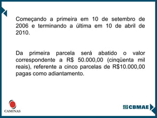 Começando a primeira em 10 de setembro de 2006 e terminando a última em 10 de abril de 2010. Da primeira parcela será abatido o valor correspondente a R$ 50.000,00 (cinqüenta mil reais), referente a cinco parcelas de R$10.000,00 pagas como adiantamento. 