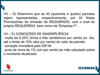 VII – D) Determino que as 44 (quarenta e quatro) parcelas sejam representadas, respectivamente, por 44 Notas Promissórias de emissão do REQUERIDO, com o aval do próprio REQUERIDO, bem como da “Empresa Y”. VII – E) CONDIÇÕES DE INADIMPLÊNCIA: multa de 0,33% (trinta e três centésimos por cento) ao  dia, até o limite de 10% (dez por cento) do valor da parcela.  correção monetária pelo IGP-M.  juros de mora de 1% (um por cento) ao mês calculado sobre o montante atualizado.  