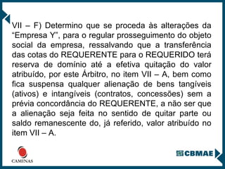 VII – F) Determino que se proceda às alterações da “Empresa Y”, para o regular prosseguimento do objeto social da empresa, ressalvando que a transferência das cotas do REQUERENTE para o REQUERIDO terá reserva de domínio até a efetiva quitação do valor atribuído, por este Árbitro, no item VII – A, bem como fica suspensa qualquer alienação de bens tangíveis (ativos) e intangíveis (contratos, concessões) sem a prévia concordância do REQUERENTE, a não ser que a alienação seja feita no sentido de quitar parte ou saldo remanescente do, já referido, valor atribuído no item VII – A.  