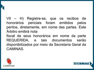 VII – H) Registre-se, que os recibos de honorários periciais foram emitidos pelos peritos, diretamente, em nome das partes. Este Árbitro emitirá nota  fiscal de seus honorários em nome da parte REQUERIDA, e tais documentos serão disponibilizados por meio da Secretaria Geral da CAMINAS. 