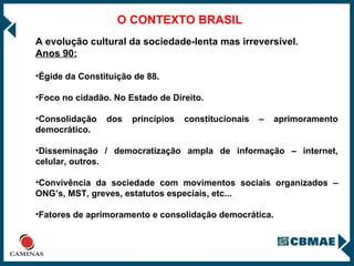 O CONTEXTO BRASIL A evolução cultural da sociedade-lenta mas irreversível. Anos 90: Égide da Constituição de 88. Foco no cidadão. No Estado de Direito. Consolidação dos princípios constitucionais – aprimoramento democrático. Disseminação / democratização ampla de informação – internet, celular, outros. Convivência da sociedade com movimentos sociais organizados – ONG’s, MST, greves, estatutos especiais, etc... Fatores de aprimoramento e consolidação democrática. 