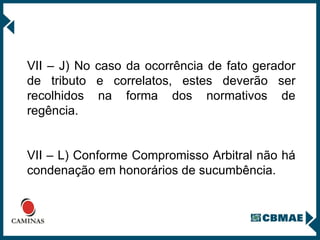 VII – J) No caso da ocorrência de fato gerador de tributo e correlatos, estes deverão ser recolhidos na forma dos normativos de regência. VII – L) Conforme Compromisso Arbitral não há condenação em honorários de sucumbência. 