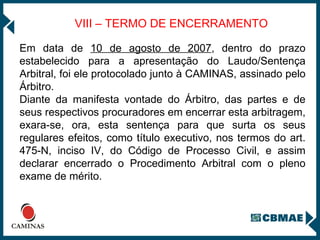 VIII – TERMO DE ENCERRAMENTO Em data de  10 de agosto de 2007 , dentro do prazo estabelecido para a apresentação do Laudo/Sentença Arbitral, foi ele protocolado junto à CAMINAS, assinado pelo Árbitro.  Diante da manifesta vontade do Árbitro, das partes e de seus respectivos procuradores em encerrar esta arbitragem, exara-se, ora, esta sentença para que surta os seus regulares efeitos, como título executivo, nos termos do art. 475-N, inciso IV, do Código de Processo Civil, e assim declarar encerrado o Procedimento Arbitral com o pleno exame de mérito. 
