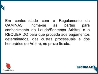 Em conformidade com o Regulamento da CAMINAS, intime-se as partes para conhecimento do Laudo/Sentença Arbitral e o REQUERIDO para que proceda aos pagamentos determinados, das custas processuais e dos honorários do Árbitro, no prazo fixado. 